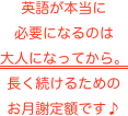 英語が本当に
必要になるのは
大人になってから。
長く続けるための
お月謝定額です♪