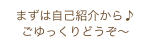 まずは自己紹介から♪
ごゆっくりどうぞ〜