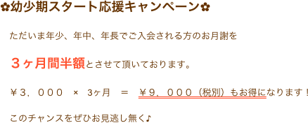 ✿幼少期スタート応援キャンペーン✿
　ただいま年少、年中、年長でご入会される方のお月謝を
　３ヶ月間半額とさせて頂いております。
　￥３，０００　×　3ヶ月　＝　￥９，０００（税別）もお得になります！
　このチャンスをぜひお見逃し無く♪
